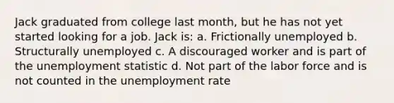 Jack graduated from college last month, but he has not yet started looking for a job. Jack is: a. Frictionally unemployed b. Structurally unemployed c. A discouraged worker and is part of the unemployment statistic d. Not part of the labor force and is not counted in the unemployment rate