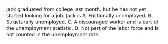 Jack graduated from college last month, but he has not yet started looking for a job. Jack is A. Frictionally unemployed. B. Structurally unemployed. C. A discouraged worker and is part of the unemployment statistic. D. Not part of the labor force and is not counted in the <a href='https://www.questionai.com/knowledge/kh7PJ5HsOk-unemployment-rate' class='anchor-knowledge'>unemployment rate</a>.