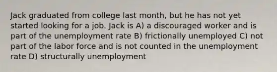 Jack graduated from college last month, but he has not yet started looking for a job. Jack is A) a discouraged worker and is part of the unemployment rate B) frictionally unemployed C) not part of the labor force and is not counted in the unemployment rate D) structurally unemployment