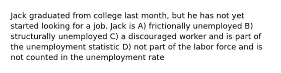 Jack graduated from college last month, but he has not yet started looking for a job. Jack is A) frictionally unemployed B) structurally unemployed C) a discouraged worker and is part of the unemployment statistic D) not part of the labor force and is not counted in the unemployment rate