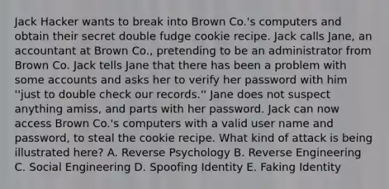 Jack Hacker wants to break into Brown Co.'s computers and obtain their secret double fudge cookie recipe. Jack calls Jane, an accountant at Brown Co., pretending to be an administrator from Brown Co. Jack tells Jane that there has been a problem with some accounts and asks her to verify her password with him ''just to double check our records.'' Jane does not suspect anything amiss, and parts with her password. Jack can now access Brown Co.'s computers with a valid user name and password, to steal the cookie recipe. What kind of attack is being illustrated here? A. Reverse Psychology B. Reverse Engineering C. Social Engineering D. Spoofing Identity E. Faking Identity