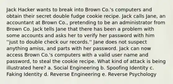 Jack Hacker wants to break into Brown Co.'s computers and obtain their secret double fudge cookie recipe. Jack calls Jane, an accountant at Brown Co., pretending to be an administrator from Brown Co. Jack tells Jane that there has been a problem with some accounts and asks her to verify her password with him ''just to double check our records.'' Jane does not suspect anything amiss, and parts with her password. Jack can now access Brown Co.'s computers with a valid user name and password, to steal the cookie recipe. What kind of attack is being illustrated here? a. Social Engineering b. Spoofing Identity c. Faking Identity d. Reverse Engineering e. Reverse Psychology