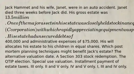 Jack Hammet and his wife, Janet, were in an auto accident. Janet died three weeks before Jack did. His gross estate was 13.5 million. One of the major assets in his estate was closely held stock in an equipment leasing firm (C corporation) with which rapidly appreciating equipment was purchased. His estate had unsecured debts of400,000 and administrative expenses of 75,000. His will allocates his estate to his children in equal shares. Which post mortem planning techniques might benefit Jack's estate? The alternative valuation date. A Section 303 stock redemption. The QTIP election. Special use valuation. Installment payment of estate taxes. III only. II and V only. IV and V only. I, III and IV only.