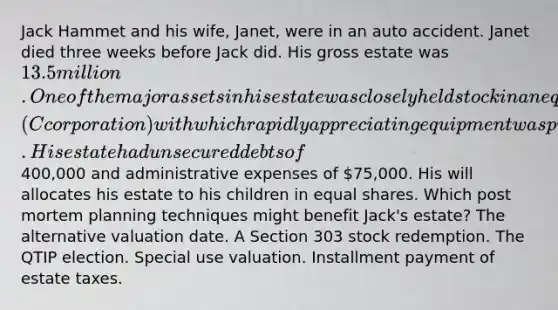 Jack Hammet and his wife, Janet, were in an auto accident. Janet died three weeks before Jack did. His gross estate was 13.5 million. One of the major assets in his estate was closely held stock in an equipment leasing firm (C corporation) with which rapidly appreciating equipment was purchased. His estate had unsecured debts of400,000 and administrative expenses of 75,000. His will allocates his estate to his children in equal shares. Which post mortem planning techniques might benefit Jack's estate? The alternative valuation date. A Section 303 stock redemption. The QTIP election. Special use valuation. Installment payment of estate taxes.