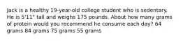 Jack is a healthy 19-year-old college student who is sedentary. He is 5'11" tall and weighs 175 pounds. About how many grams of protein would you recommend he consume each day? 64 grams 84 grams 75 grams 55 grams