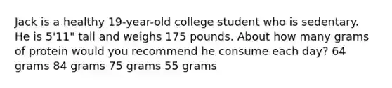 Jack is a healthy 19-year-old college student who is sedentary. He is 5'11" tall and weighs 175 pounds. About how many grams of protein would you recommend he consume each day? 64 grams 84 grams 75 grams 55 grams