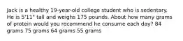 Jack is a healthy 19-year-old college student who is sedentary. He is 5'11" tall and weighs 175 pounds. About how many grams of protein would you recommend he consume each day? 84 grams 75 grams 64 grams 55 grams