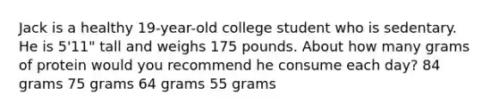 Jack is a healthy 19-year-old college student who is sedentary. He is 5'11" tall and weighs 175 pounds. About how many grams of protein would you recommend he consume each day? 84 grams 75 grams 64 grams 55 grams