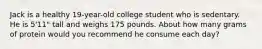 Jack is a healthy 19-year-old college student who is sedentary. He is 5'11" tall and weighs 175 pounds. About how many grams of protein would you recommend he consume each day?