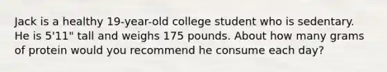 Jack is a healthy 19-year-old college student who is sedentary. He is 5'11" tall and weighs 175 pounds. About how many grams of protein would you recommend he consume each day?