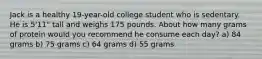 Jack is a healthy 19-year-old college student who is sedentary. He is 5'11" tall and weighs 175 pounds. About how many grams of protein would you recommend he consume each day? a) 84 grams b) 75 grams c) 64 grams d) 55 grams