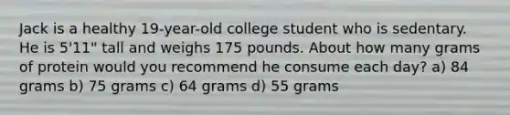 Jack is a healthy 19-year-old college student who is sedentary. He is 5'11" tall and weighs 175 pounds. About how many grams of protein would you recommend he consume each day? a) 84 grams b) 75 grams c) 64 grams d) 55 grams