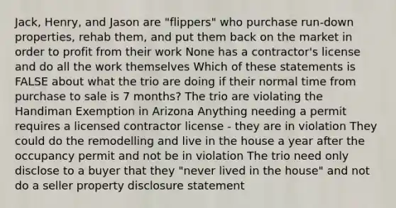 Jack, Henry, and Jason are "flippers" who purchase run-down properties, rehab them, and put them back on the market in order to profit from their work None has a contractor's license and do all the work themselves Which of these statements is FALSE about what the trio are doing if their normal time from purchase to sale is 7 months? The trio are violating the Handiman Exemption in Arizona Anything needing a permit requires a licensed contractor license - they are in violation They could do the remodelling and live in the house a year after the occupancy permit and not be in violation The trio need only disclose to a buyer that they "never lived in the house" and not do a seller property disclosure statement