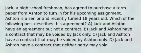 Jack, a high school freshman, has agreed to purchase a term paper from Ashton to turn in for his upcoming assignment. Ashton is a senior and recently turned 18 years old. Which of the following best describes this agreement? A) Jack and Ashton have an agreement but not a contract. B) Jack and Ashton have a contract that may be voided by Jack only. C) Jack and Ashton have a contract that may be voided by Ashton only. D) Jack and Ashton have a contract that neither party may void.