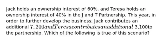 Jack holds an ownership interest of 60%, and Teresa holds an ownership interest of 40% in the J and T Partnership. This​ year, in order to further develop the​ business, Jack contributes an additional 7,200 and Teresa contributes an additional 3,100to the partnership. Which of the following is true of this​ scenario?