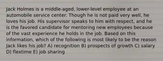 Jack Holmes is a middle-aged, lower-level employee at an automobile service center. Though he is not paid very well, he loves his job. His supervisor speaks to him with respect, and he is the favored candidate for mentoring new employees because of the vast experience he holds in the job. Based on this information, which of the following is most likely to be the reason Jack likes his job? A) recognition B) prospects of growth C) salary D) flextime E) job sharing