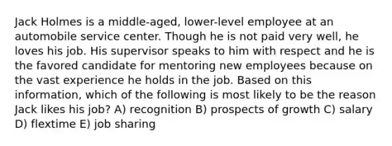 Jack Holmes is a middle-aged, lower-level employee at an automobile service center. Though he is not paid very well, he loves his job. His supervisor speaks to him with respect and he is the favored candidate for mentoring new employees because on the vast experience he holds in the job. Based on this information, which of the following is most likely to be the reason Jack likes his job? A) recognition B) prospects of growth C) salary D) flextime E) job sharing