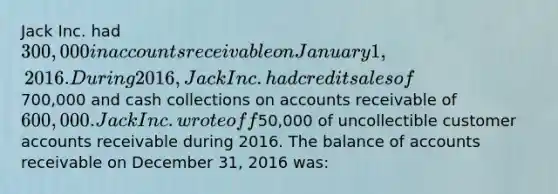 Jack Inc. had 300,000 in accounts receivable on January 1, 2016. During 2016, Jack Inc. had credit sales of700,000 and cash collections on accounts receivable of 600,000. Jack Inc. wrote off50,000 of uncollectible customer accounts receivable during 2016. The balance of accounts receivable on December 31, 2016 was: