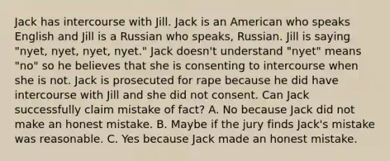 Jack has intercourse with Jill. Jack is an American who speaks English and Jill is a Russian who speaks, Russian. Jill is saying "nyet, nyet, nyet, nyet." Jack doesn't understand "nyet" means "no" so he believes that she is consenting to intercourse when she is not. Jack is prosecuted for rape because he did have intercourse with Jill and she did not consent. Can Jack successfully claim mistake of fact? A. No because Jack did not make an honest mistake. B. Maybe if the jury finds Jack's mistake was reasonable. C. Yes because Jack made an honest mistake.