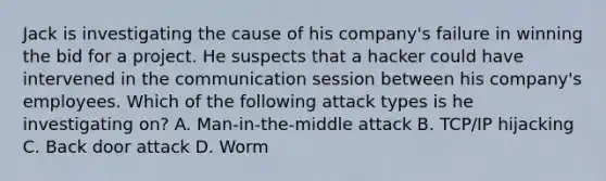 Jack is investigating the cause of his company's failure in winning the bid for a project. He suspects that a hacker could have intervened in the communication session between his company's employees. Which of the following attack types is he investigating on? A. Man-in-the-middle attack B. TCP/IP hijacking C. Back door attack D. Worm