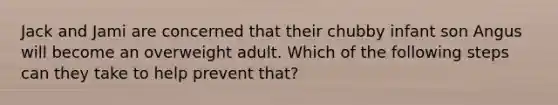 Jack and Jami are concerned that their chubby infant son Angus will become an overweight adult. Which of the following steps can they take to help prevent that?