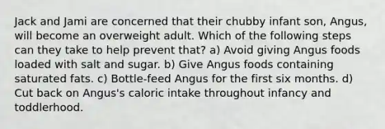 Jack and Jami are concerned that their chubby infant son, Angus, will become an overweight adult. Which of the following steps can they take to help prevent that? a) Avoid giving Angus foods loaded with salt and sugar. b) Give Angus foods containing saturated fats. c) Bottle-feed Angus for the first six months. d) Cut back on Angus's caloric intake throughout infancy and toddlerhood.