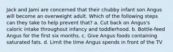 Jack and Jami are concerned that their chubby infant son Angus will become an overweight adult. Which of the following steps can they take to help prevent that? a. Cut back on Angus's caloric intake throughout infancy and toddlerhood. b. Bottle-feed Angus for the first six months. c. Give Angus foods containing saturated fats. d. Limit the time Angus spends in front of the TV