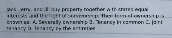 Jack, Jerry, and Jill buy property together with stated equal interests and the right of survivorship. Their form of ownership is known as: A. Severally ownership B. Tenancy in common C. Joint tenancy D. Tenancy by the entireties