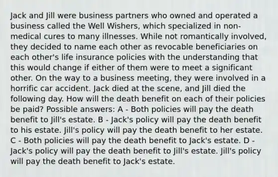 Jack and Jill were business partners who owned and operated a business called the Well Wishers, which specialized in non-medical cures to many illnesses. While not romantically involved, they decided to name each other as revocable beneficiaries on each other's life insurance policies with the understanding that this would change if either of them were to meet a significant other. On the way to a business meeting, they were involved in a horrific car accident. Jack died at the scene, and Jill died the following day. How will the death benefit on each of their policies be paid? Possible answers: A - Both policies will pay the death benefit to Jill's estate. B - Jack's policy will pay the death benefit to his estate. Jill's policy will pay the death benefit to her estate. C - Both policies will pay the death benefit to Jack's estate. D - Jack's policy will pay the death benefit to Jill's estate. Jill's policy will pay the death benefit to Jack's estate.