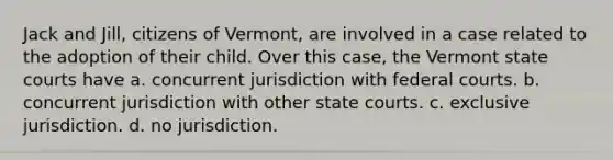 Jack and Jill, citizens of Vermont, are involved in a case related to the adoption of their child. Over this case, the Vermont state courts have a. concurrent jurisdiction with federal courts. b. concurrent jurisdiction with other state courts. c. exclusive jurisdiction. d. no jurisdiction.