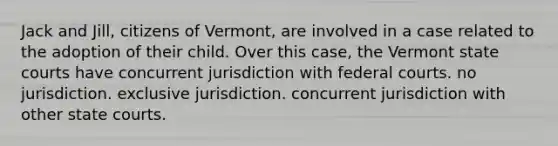 ​Jack and Jill, citizens of Vermont, are involved in a case related to the adoption of their child. Over this case, the Vermont state courts have ​concurrent jurisdiction with federal courts. ​no jurisdiction. ​exclusive jurisdiction. ​concurrent jurisdiction with other state courts.