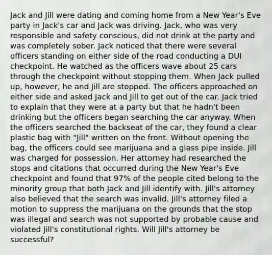 Jack and Jill were dating and coming home from a New Year's Eve party in Jack's car and Jack was driving. Jack, who was very responsible and safety conscious, did not drink at the party and was completely sober. Jack noticed that there were several officers standing on either side of the road conducting a DUI checkpoint. He watched as the officers wave about 25 cars through the checkpoint without stopping them. When Jack pulled up, however, he and Jill are stopped. The officers approached on either side and asked Jack and Jill to get out of the car. Jack tried to explain that they were at a party but that he hadn't been drinking but the officers began searching the car anyway. When the officers searched the backseat of the car, they found a clear plastic bag with "Jill" written on the front. Without opening the bag, the officers could see marijuana and a glass pipe inside. Jill was charged for possession. Her attorney had researched the stops and citations that occurred during the New Year's Eve checkpoint and found that 97% of the people cited belong to the minority group that both Jack and Jill identify with. Jill's attorney also believed that the search was invalid. Jill's attorney filed a motion to suppress the marijuana on the grounds that the stop was illegal and search was not supported by probable cause and violated Jill's constitutional rights. Will Jill's attorney be successful?