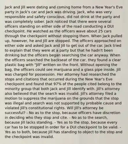 Jack and Jill were dating and coming home from a New Year's Eve party in Jack's car and Jack was driving. Jack, who was very responsible and safety conscious, did not drink at the party and was completely sober. Jack noticed that there were several officers standing on either side of the road conducting a DUI checkpoint. He watched as the officers wave about 25 cars through the checkpoint without stopping them. When Jack pulled up, however, he and Jill are stopped. The officers approached on either side and asked Jack and Jill to get out of the car. Jack tried to explain that they were at a party but that he hadn't been drinking but the officers began searching the car anyway. When the officers searched the backseat of the car, they found a clear plastic bag with "Jill" written on the front. Without opening the bag, the officers could see marijuana and a glass pipe inside. Jill was charged for possession. Her attorney had researched the stops and citations that occurred during the New Year's Eve checkpoint and found that 97% of the people cited belong to the minority group that both Jack and Jill identify with. Jill's attorney also believed that the search was invalid. Jill's attorney filed a motion to suppress the marijuana on the grounds that the stop was illegal and search was not supported by probable cause and violated Jill's constitutional rights. Will Jill's attorney be successful? - No as to the stop, because officers have discretion in deciding who they stop and cite. - No as to the search, because Jill lacks standing. - Yes as to the stop, because every car has to be stopped in order for a DUI checkpoint to be valid. - Yes as to both, because Jill has standing to object to the stop and the checkpoint was invalid.