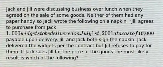 Jack and Jill were discussing business over lunch when they agreed on the sale of some goods. Neither of them had any paper handy so Jack wrote the following on a napkin. "Jill agrees to purchase from Jack 1,000 widgets to be delivered on July 1st, 2001 at a cost of10,000 payable upon delivery. Jill and Jack both sign the napkin. Jack delivered the widgets per the contract but Jill refuses to pay for them. If Jack sues Jill for the price of the goods the most likely result is which of the following?