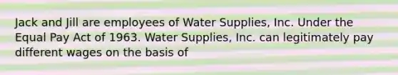 Jack and Jill are employees of Water Supplies, Inc. Under the Equal Pay Act of 1963. Water Supplies, Inc. can legitimately pay different wages on the basis of