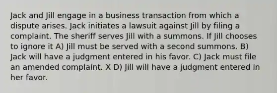 Jack and Jill engage in a business transaction from which a dispute arises. Jack initiates a lawsuit against Jill by filing a complaint. The sheriff serves Jill with a summons. If Jill chooses to ignore it A) Jill must be served with a second summons. B) Jack will have a judgment entered in his favor. C) Jack must file an amended complaint. X D) Jill will have a judgment entered in her favor.