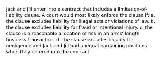 Jack and Jill enter into a contract that includes a limitation-of-liability clause. A court would most likely enforce the clause if: a. the clause excludes liability for illegal acts or violations of law. b. the clause excludes liability for fraud or intentional injury. c. the clause is a reasonable allocation of risk in an arms'-length business transaction. d. the clause excludes liability for negligence and Jack and Jill had unequal bargaining positions when they entered into the contract.