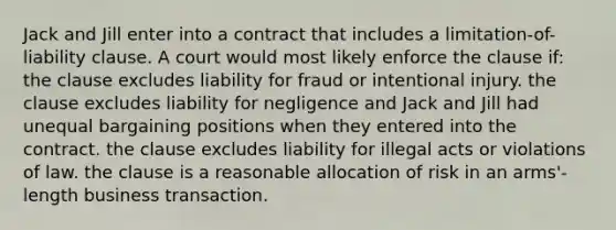 Jack and Jill enter into a contract that includes a limitation-of-liability clause. A court would most likely enforce the clause if: the clause excludes liability for fraud or intentional injury. the clause excludes liability for negligence and Jack and Jill had unequal bargaining positions when they entered into the contract. the clause excludes liability for illegal acts or violations of law. the clause is a reasonable allocation of risk in an arms'-length business transaction.