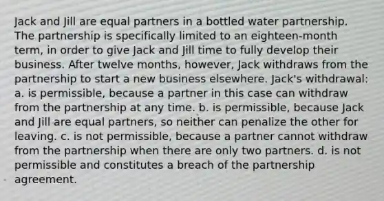 Jack and Jill are equal partners in a bottled water partnership. The partnership is specifically limited to an eighteen-month term, in order to give Jack and Jill time to fully develop their business. After twelve months, however, Jack withdraws from the partnership to start a new business elsewhere. Jack's withdrawal: a. is permissible, because a partner in this case can withdraw from the partnership at any time. b. is permissible, because Jack and Jill are equal partners, so neither can penalize the other for leaving. c. is not permissible, because a partner cannot withdraw from the partnership when there are only two partners. d. is not permissible and constitutes a breach of the partnership agreement.