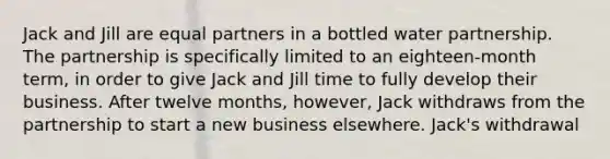 Jack and Jill are equal partners in a bottled water partnership. The partnership is specifically limited to an eighteen-month term, in order to give Jack and Jill time to fully develop their business. After twelve months, however, Jack withdraws from the partnership to start a new business elsewhere. Jack's withdrawal