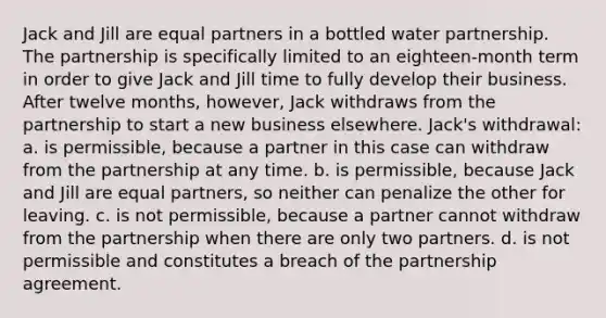 Jack and Jill are equal partners in a bottled water partnership. The partnership is specifically limited to an eighteen-month term in order to give Jack and Jill time to fully develop their business. After twelve months, however, Jack withdraws from the partnership to start a new business elsewhere. Jack's withdrawal: a. is permissible, because a partner in this case can withdraw from the partnership at any time. b. is permissible, because Jack and Jill are equal partners, so neither can penalize the other for leaving. c. is not permissible, because a partner cannot withdraw from the partnership when there are only two partners. d. is not permissible and constitutes a breach of the partnership agreement.