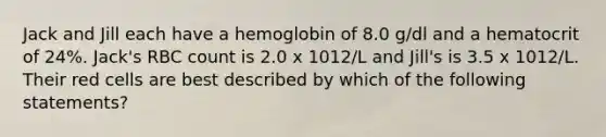 Jack and Jill each have a hemoglobin of 8.0 g/dl and a hematocrit of 24%. Jack's RBC count is 2.0 x 1012/L and Jill's is 3.5 x 1012/L. Their red cells are best described by which of the following statements?