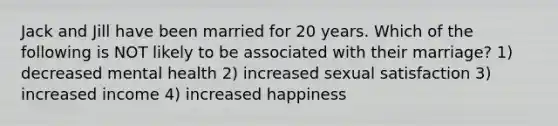 Jack and Jill have been married for 20 years. Which of the following is NOT likely to be associated with their marriage? 1) decreased mental health 2) increased sexual satisfaction 3) increased income 4) increased happiness