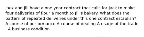 Jack and Jill have a one year contract that calls for Jack to make four deliveries of flour a month to Jill's bakery. What does the pattern of repeated deliveries under this one contract establish? A course of performance A course of dealing A usage of the trade . A business condition