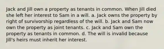 Jack and Jill own a property as tenants in common. When Jill died she left her interest to Sam in a will. a. Jack owns the property by right of survivorship regardless of the will. b. Jack and Sam now own the property as joint tenants. c. Jack and Sam own the property as tenants in common. d. The will is invalid because Jill's heirs must inherit her interest.