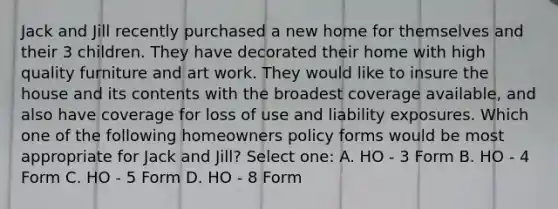 Jack and Jill recently purchased a new home for themselves and their 3 children. They have decorated their home with high quality furniture and art work. They would like to insure the house and its contents with the broadest coverage available, and also have coverage for loss of use and liability exposures. Which one of the following homeowners policy forms would be most appropriate for Jack and Jill? Select one: A. HO - 3 Form B. HO - 4 Form C. HO - 5 Form D. HO - 8 Form