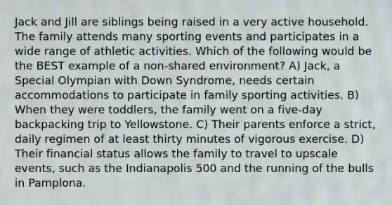 Jack and Jill are siblings being raised in a very active household. The family attends many sporting events and participates in a wide range of athletic activities. Which of the following would be the BEST example of a non-shared environment? A) Jack, a Special Olympian with Down Syndrome, needs certain accommodations to participate in family sporting activities. B) When they were toddlers, the family went on a five-day backpacking trip to Yellowstone. C) Their parents enforce a strict, daily regimen of at least thirty minutes of vigorous exercise. D) Their financial status allows the family to travel to upscale events, such as the Indianapolis 500 and the running of the bulls in Pamplona.