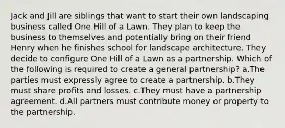 Jack and Jill are siblings that want to start their own landscaping business called One Hill of a Lawn. They plan to keep the business to themselves and potentially bring on their friend Henry when he finishes school for landscape architecture. They decide to configure One Hill of a Lawn as a partnership. Which of the following is required to create a general partnership? a.The parties must expressly agree to create a partnership. b.They must share profits and losses. c.They must have a partnership agreement. d.All partners must contribute money or property to the partnership.