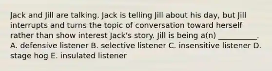 Jack and Jill are talking. Jack is telling Jill about his day, but Jill interrupts and turns the topic of conversation toward herself rather than show interest Jack's story. Jill is being a(n) __________. A. defensive listener B. selective listener C. insensitive listener D. stage hog E. insulated listener