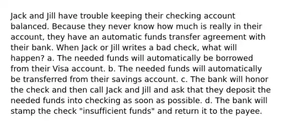 Jack and Jill have trouble keeping their checking account balanced. Because they never know how much is really in their account, they have an automatic funds transfer agreement with their bank. When Jack or Jill writes a bad check, what will happen? a. The needed funds will automatically be borrowed from their Visa account. b. The needed funds will automatically be transferred from their savings account. c. The bank will honor the check and then call Jack and Jill and ask that they deposit the needed funds into checking as soon as possible. d. The bank will stamp the check "insufficient funds" and return it to the payee.